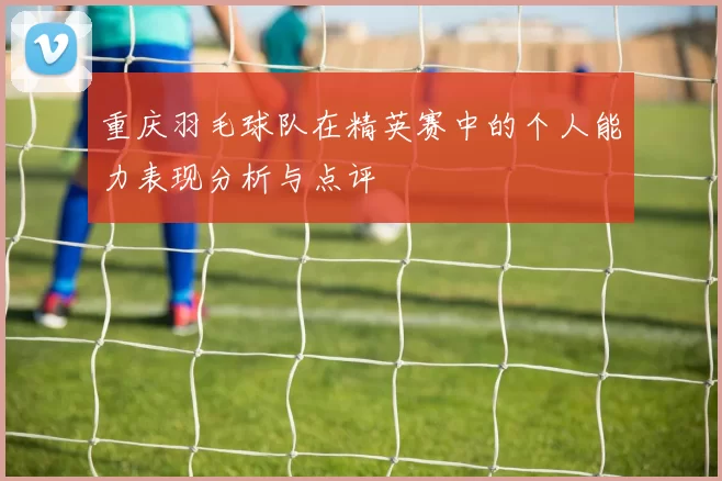 重庆羽毛球队在精英赛中的个人能力表现分析与点评