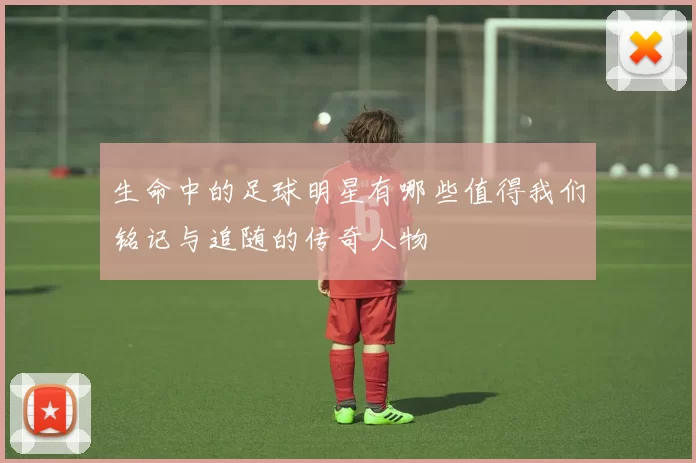 生命中的足球明星有哪些值得我们铭记与追随的传奇人物