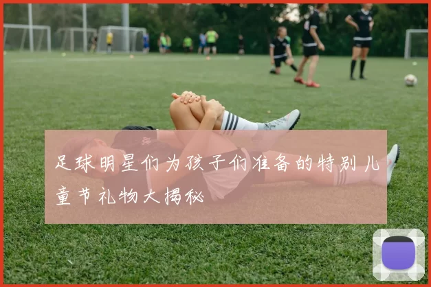 足球明星们为孩子们准备的特别儿童节礼物大揭秘