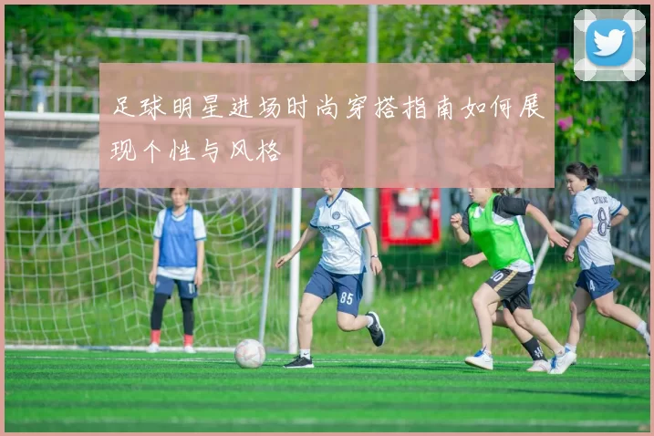 足球明星进场时尚穿搭指南如何展现个性与风格