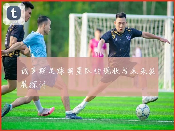 俄罗斯足球明星队的现状与未来发展探讨