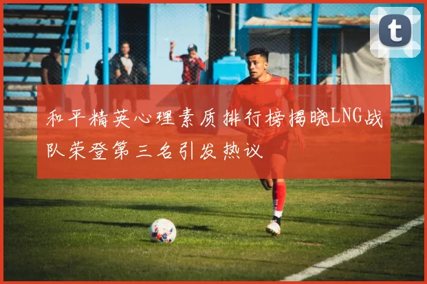 和平精英心理素质排行榜揭晓LNG战队荣登第三名引发热议