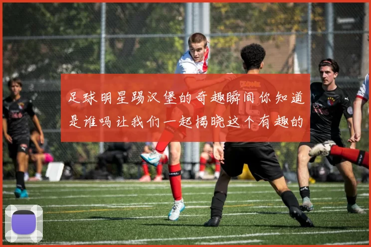 足球明星踢汉堡的奇趣瞬间你知道是谁吗让我们一起揭晓这个有趣的故事