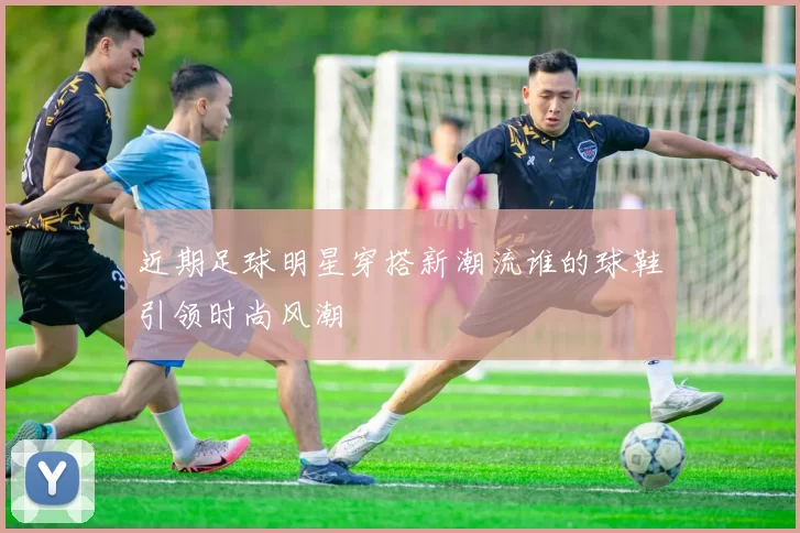 近期足球明星穿搭新潮流谁的球鞋引领时尚风潮