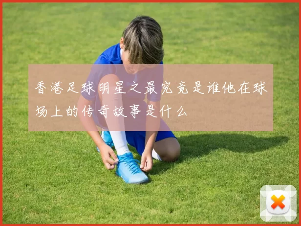 香港足球明星之最究竟是谁他在球场上的传奇故事是什么
