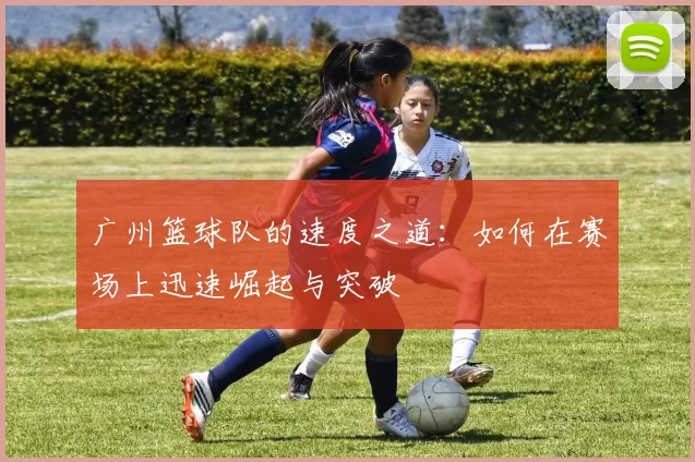 广州篮球队的速度之道：如何在赛场上迅速崛起与突破