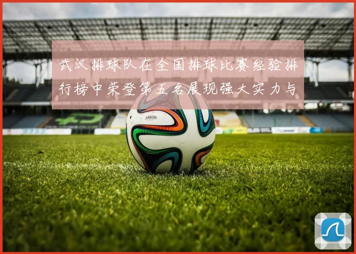 武汉排球队在全国排球比赛经验排行榜中荣登第五名展现强大实力与潜力
