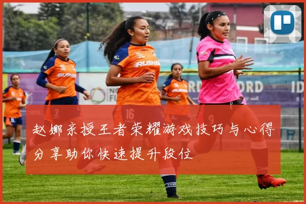 赵娜亲授王者荣耀游戏技巧与心得分享助你快速提升段位