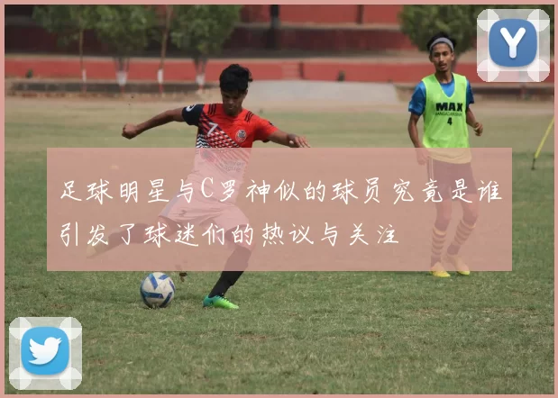 足球明星与C罗神似的球员究竟是谁引发了球迷们的热议与关注