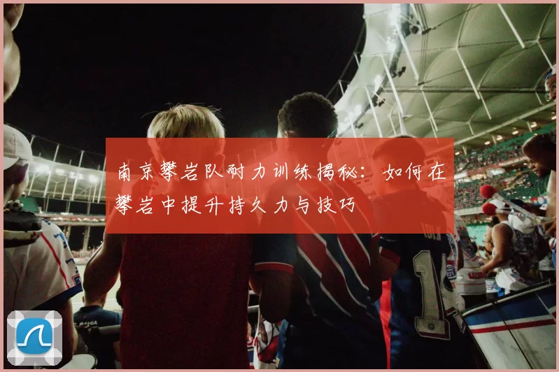 南京攀岩队耐力训练揭秘：如何在攀岩中提升持久力与技巧