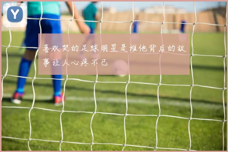 喜欢哭的足球明星是谁他背后的故事让人心疼不已