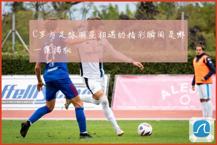 C罗与足球明星相遇的精彩瞬间是哪一集揭秘
