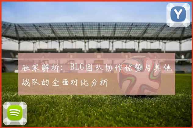 独家解析：BLG团队协作优势与其他战队的全面对比分析