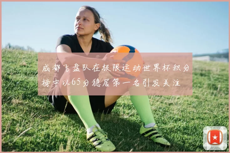 成都飞盘队在极限运动世界杯积分榜中以65分稳居第一名引发关注