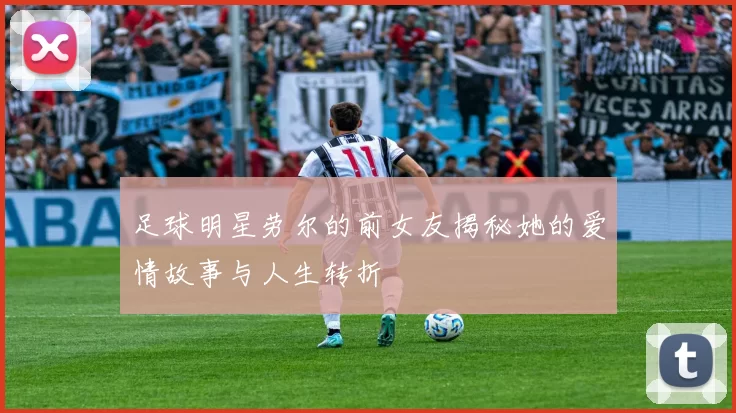 足球明星劳尔的前女友揭秘她的爱情故事与人生转折