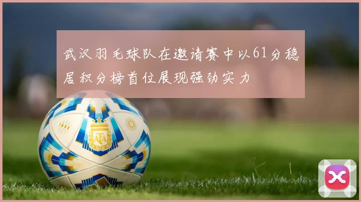 武汉羽毛球队在邀请赛中以61分稳居积分榜首位展现强劲实力
