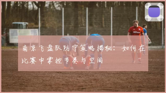 南京飞盘队防守策略揭秘：如何在比赛中掌控节奏与空间