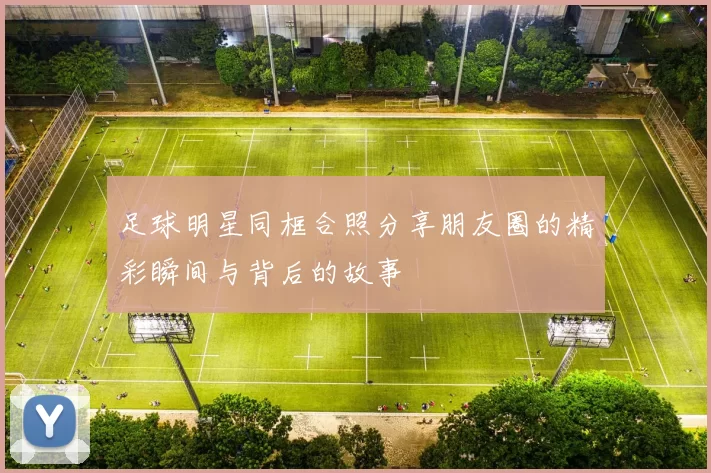 足球明星同框合照分享朋友圈的精彩瞬间与背后的故事