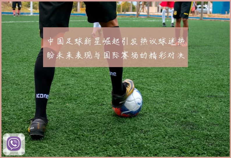中国足球新星崛起引发热议球迷热盼未来表现与国际赛场的精彩对决