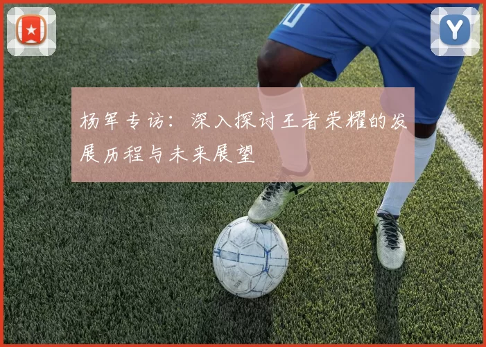 杨军专访：深入探讨王者荣耀的发展历程与未来展望