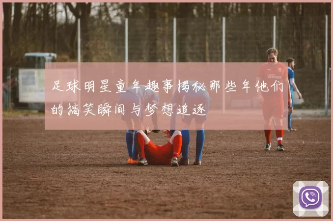 足球明星童年趣事揭秘那些年他们的搞笑瞬间与梦想追逐