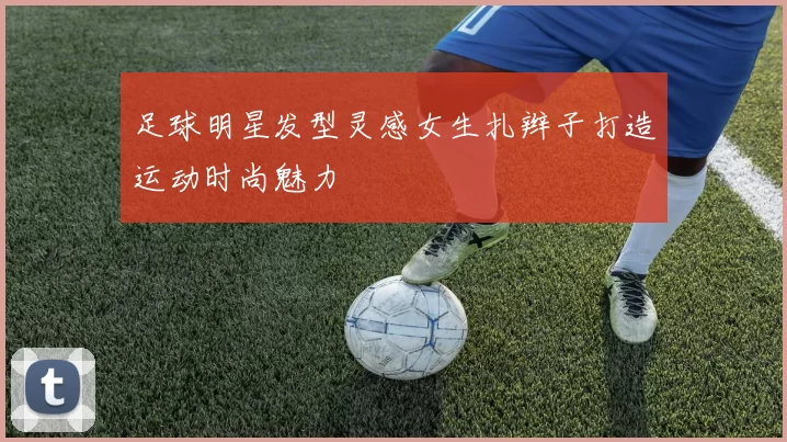 足球明星发型灵感女生扎辫子打造运动时尚魅力