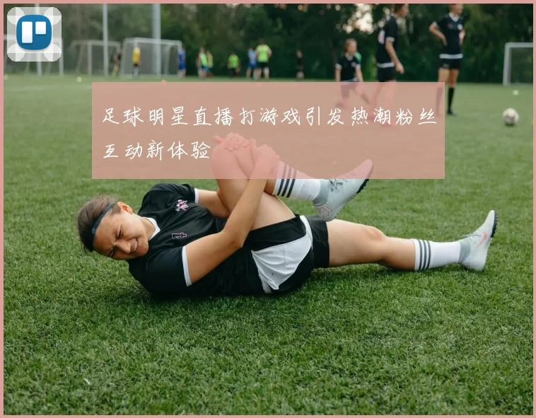 足球明星直播打游戏引发热潮粉丝互动新体验