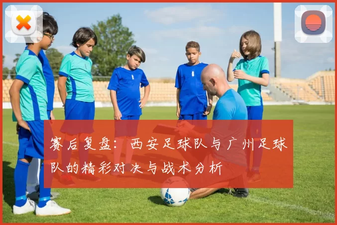 赛后复盘：西安足球队与广州足球队的精彩对决与战术分析