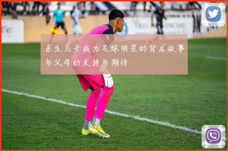 亲生儿子成为足球明星的背后故事与父母的支持与期待
