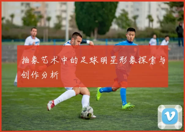 抽象艺术中的足球明星形象探索与创作分析