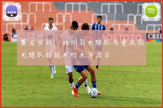 赛后分析：杭州羽毛球队与重庆羽毛球队的战术对决与启示