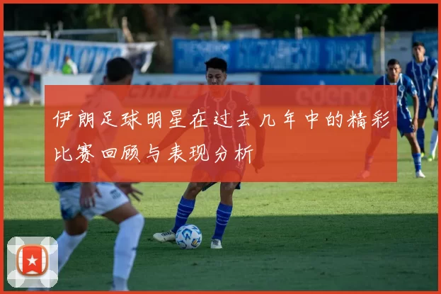 伊朗足球明星在过去几年中的精彩比赛回顾与表现分析