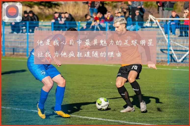 他是我心目中最具魅力的足球明星让我为他疯狂追随的理由