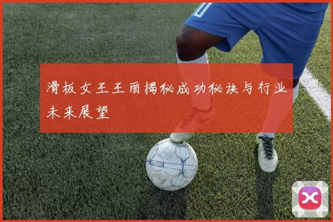 滑板女王王丽揭秘成功秘诀与行业未来展望