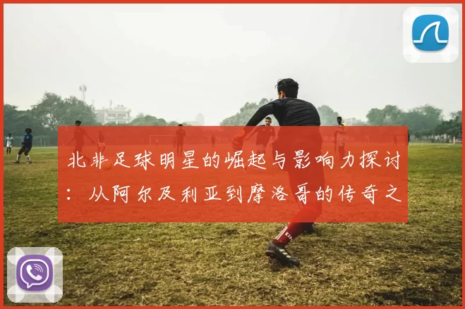 北非足球明星的崛起与影响力探讨：从阿尔及利亚到摩洛哥的传奇之路
