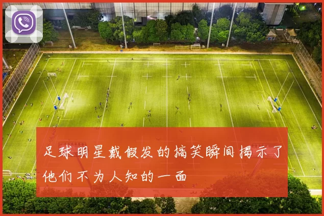 足球明星戴假发的搞笑瞬间揭示了他们不为人知的一面