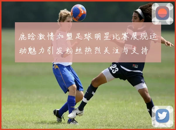 鹿晗激情加盟足球明星比赛展现运动魅力引发粉丝热烈关注与支持